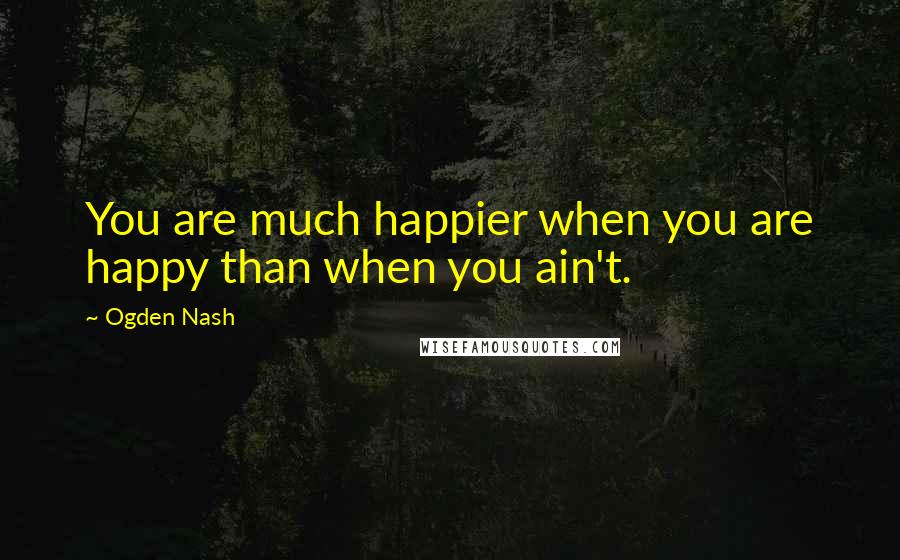 Ogden Nash Quotes: You are much happier when you are happy than when you ain't.