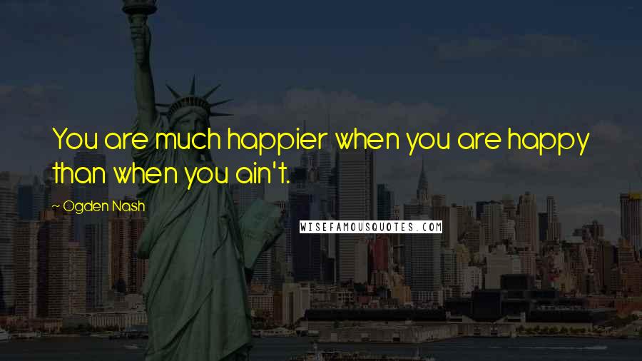 Ogden Nash Quotes: You are much happier when you are happy than when you ain't.