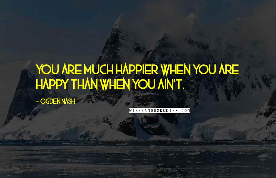 Ogden Nash Quotes: You are much happier when you are happy than when you ain't.