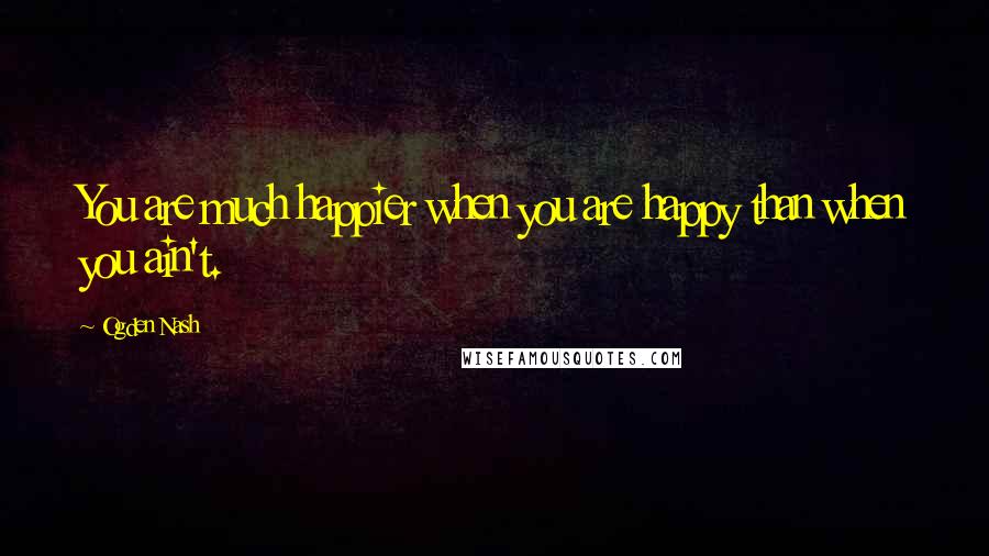 Ogden Nash Quotes: You are much happier when you are happy than when you ain't.