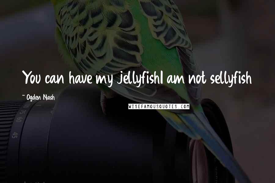 Ogden Nash Quotes: You can have my jellyfishI am not sellyfish