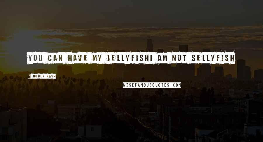 Ogden Nash Quotes: You can have my jellyfishI am not sellyfish