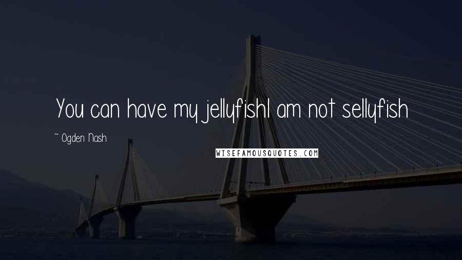 Ogden Nash Quotes: You can have my jellyfishI am not sellyfish