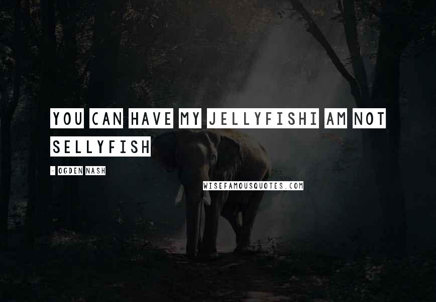 Ogden Nash Quotes: You can have my jellyfishI am not sellyfish