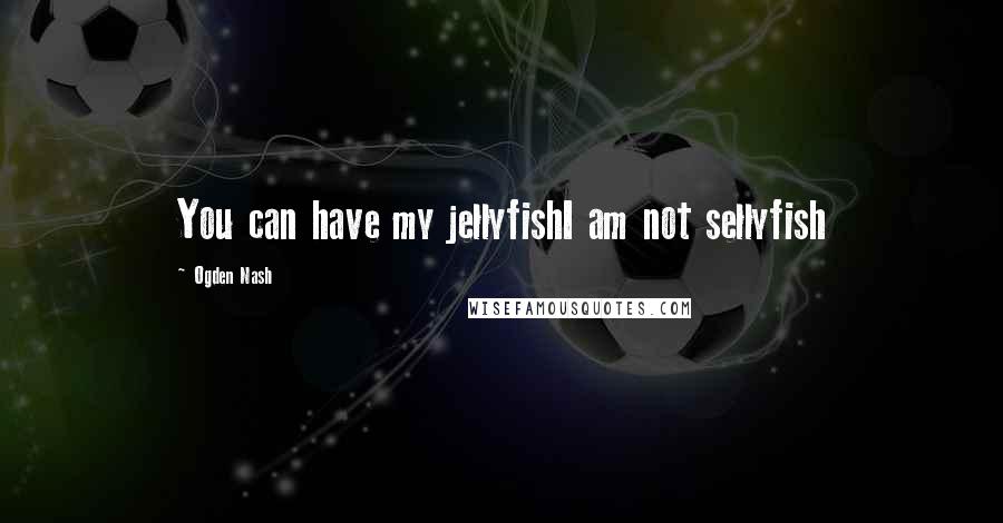 Ogden Nash Quotes: You can have my jellyfishI am not sellyfish