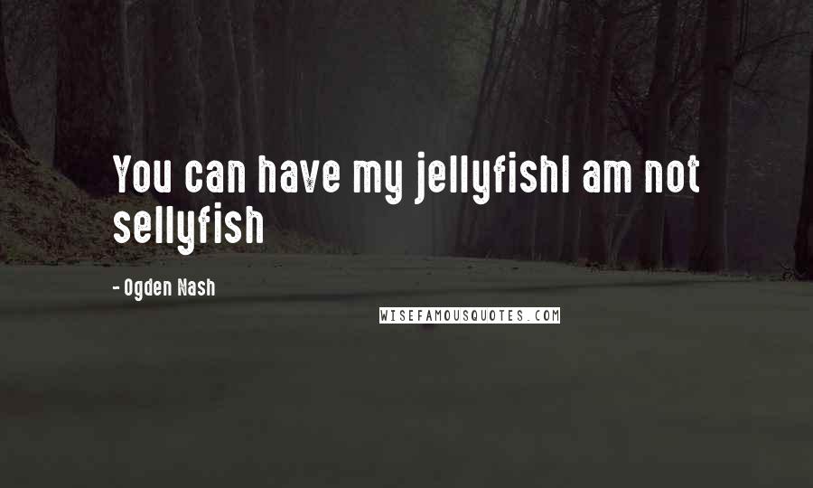 Ogden Nash Quotes: You can have my jellyfishI am not sellyfish