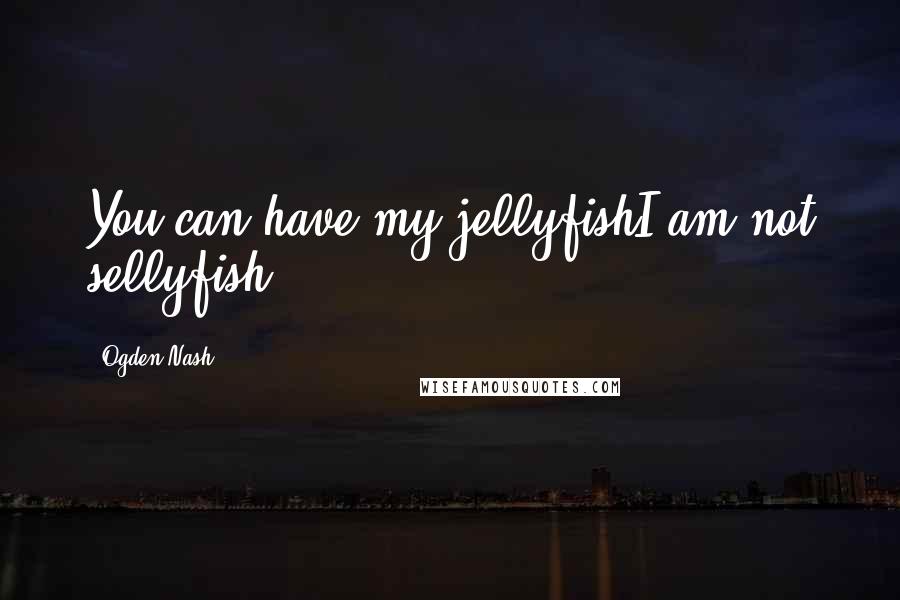 Ogden Nash Quotes: You can have my jellyfishI am not sellyfish