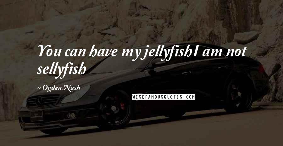 Ogden Nash Quotes: You can have my jellyfishI am not sellyfish