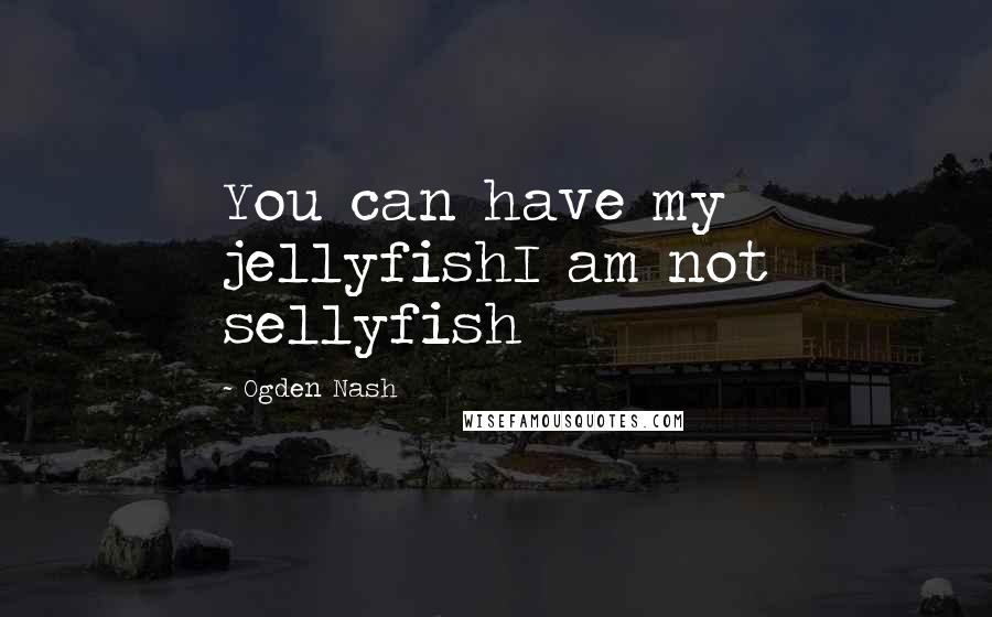 Ogden Nash Quotes: You can have my jellyfishI am not sellyfish