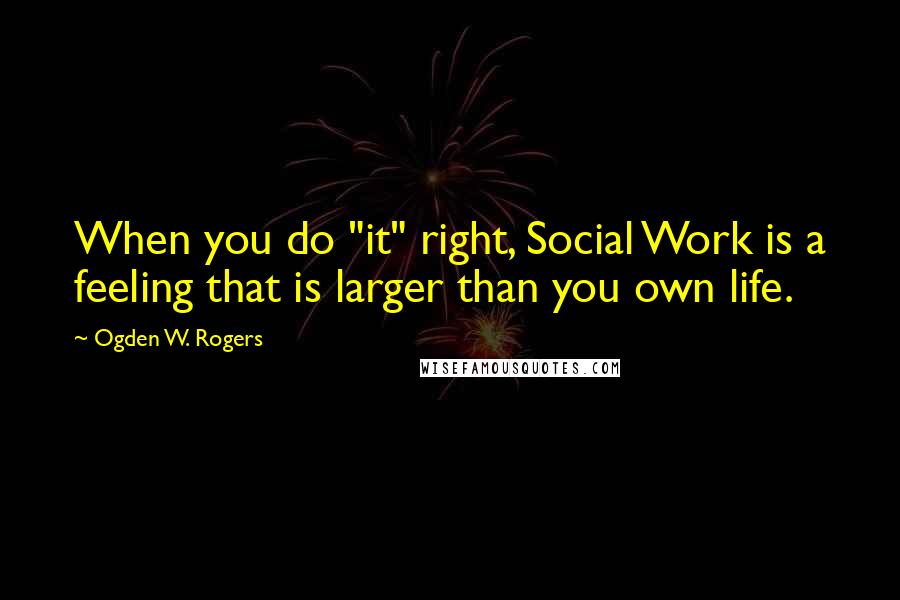 Ogden W. Rogers Quotes: When you do "it" right, Social Work is a feeling that is larger than you own life.