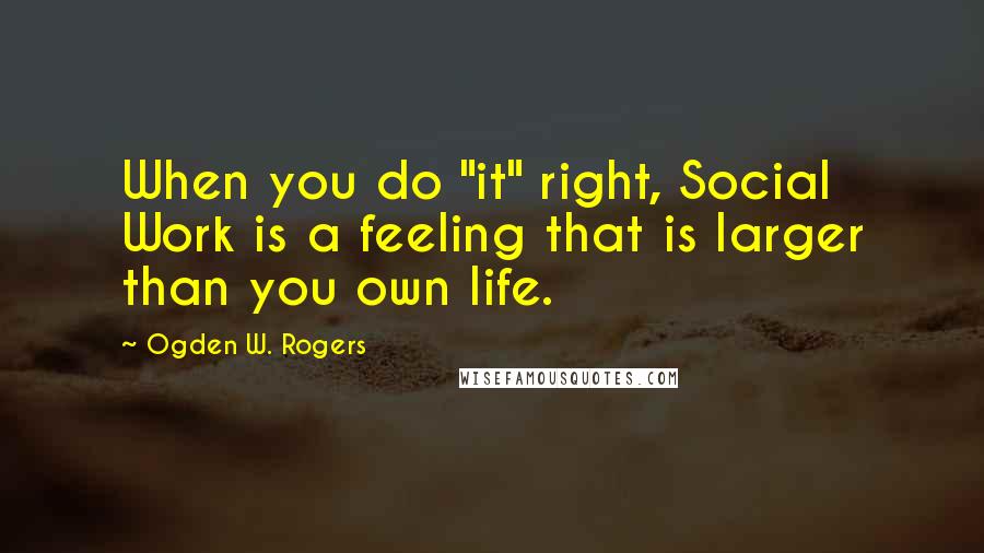 Ogden W. Rogers Quotes: When you do "it" right, Social Work is a feeling that is larger than you own life.