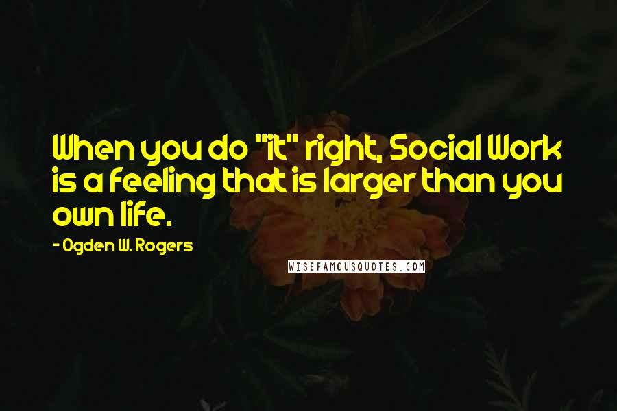 Ogden W. Rogers Quotes: When you do "it" right, Social Work is a feeling that is larger than you own life.