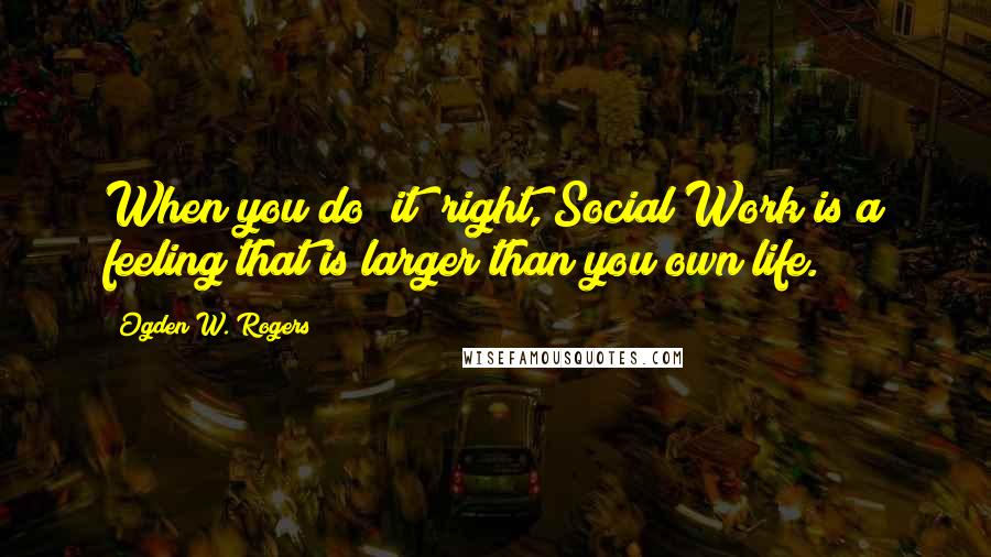 Ogden W. Rogers Quotes: When you do "it" right, Social Work is a feeling that is larger than you own life.