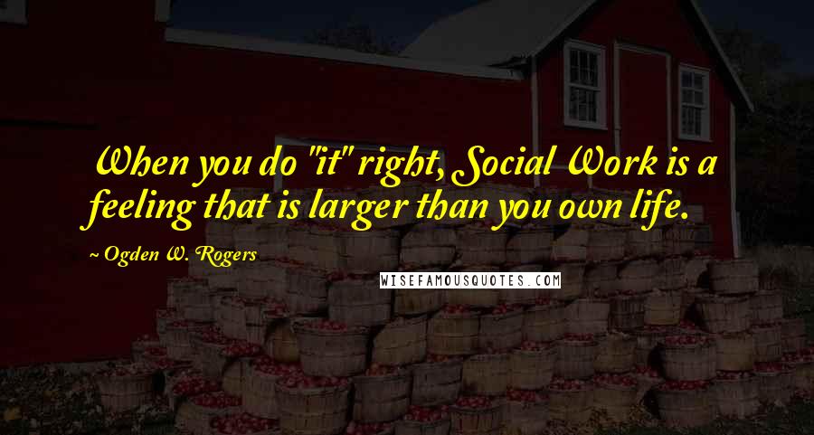 Ogden W. Rogers Quotes: When you do "it" right, Social Work is a feeling that is larger than you own life.