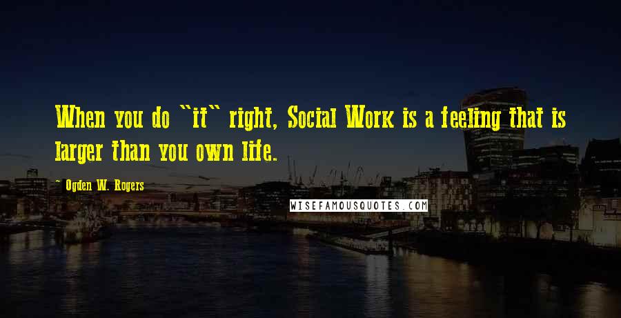 Ogden W. Rogers Quotes: When you do "it" right, Social Work is a feeling that is larger than you own life.