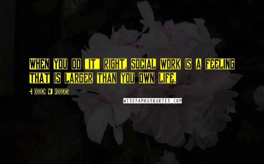 Ogden W. Rogers Quotes: When you do "it" right, Social Work is a feeling that is larger than you own life.