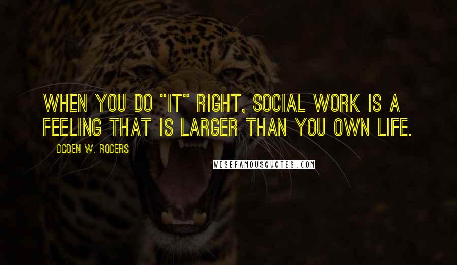 Ogden W. Rogers Quotes: When you do "it" right, Social Work is a feeling that is larger than you own life.