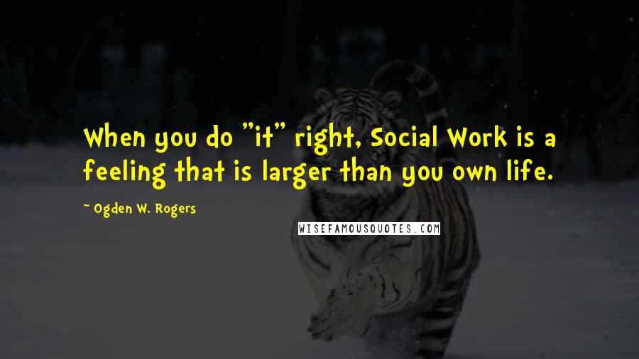 Ogden W. Rogers Quotes: When you do "it" right, Social Work is a feeling that is larger than you own life.