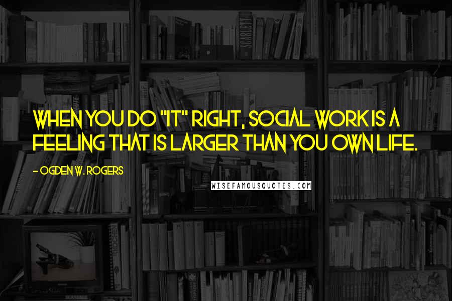 Ogden W. Rogers Quotes: When you do "it" right, Social Work is a feeling that is larger than you own life.