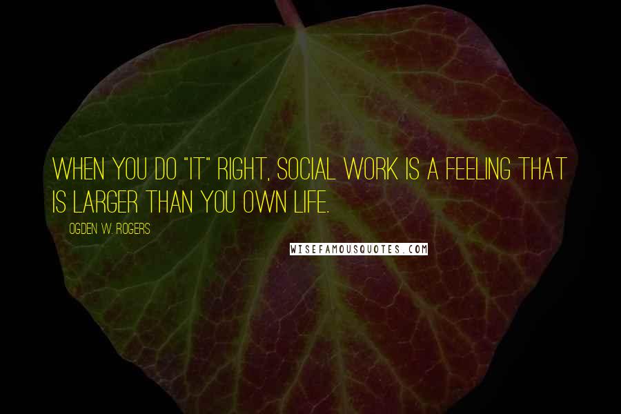 Ogden W. Rogers Quotes: When you do "it" right, Social Work is a feeling that is larger than you own life.