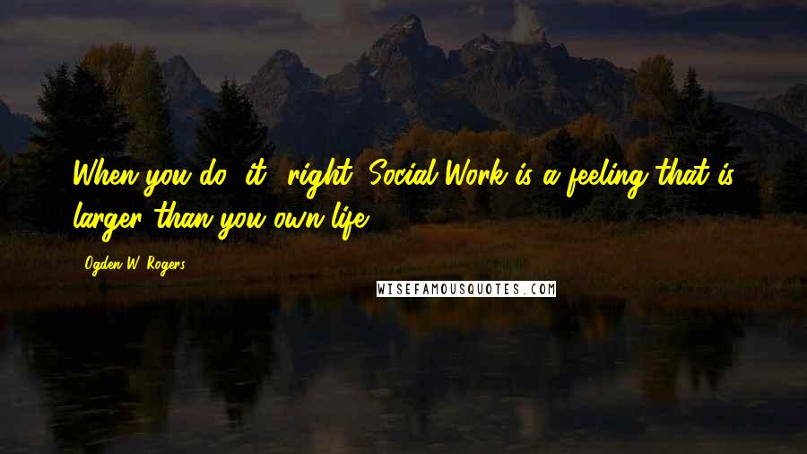 Ogden W. Rogers Quotes: When you do "it" right, Social Work is a feeling that is larger than you own life.