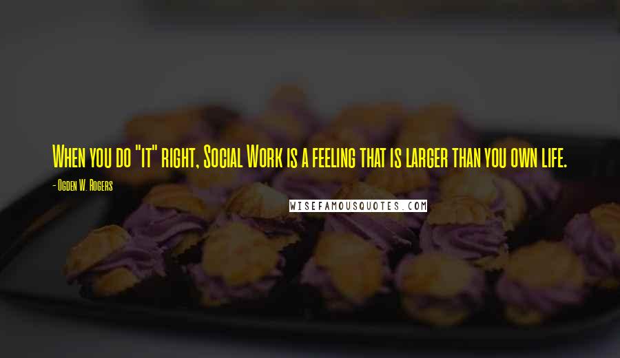 Ogden W. Rogers Quotes: When you do "it" right, Social Work is a feeling that is larger than you own life.