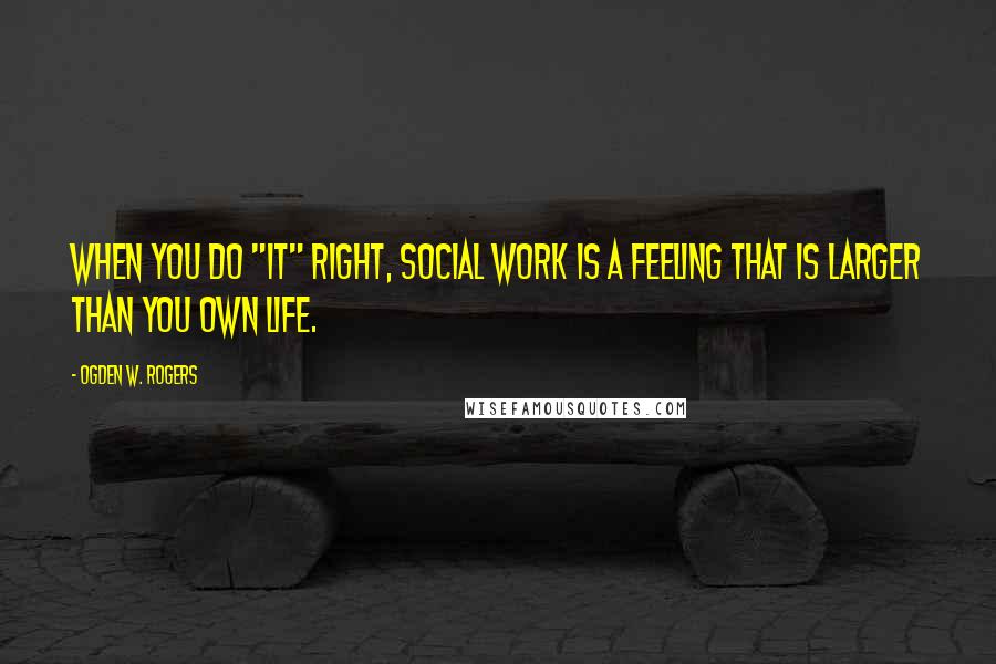 Ogden W. Rogers Quotes: When you do "it" right, Social Work is a feeling that is larger than you own life.