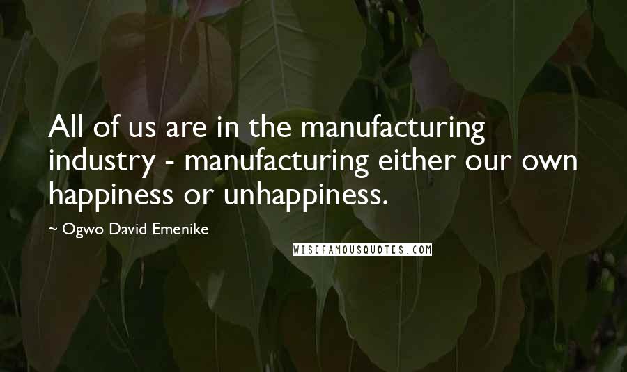 Ogwo David Emenike Quotes: All of us are in the manufacturing industry - manufacturing either our own happiness or unhappiness.