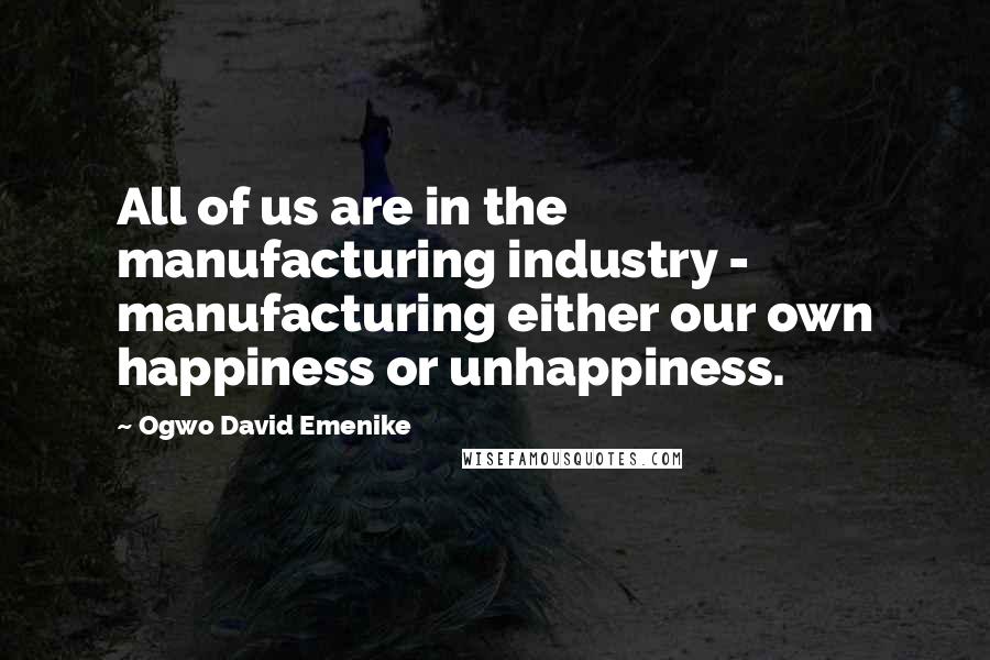 Ogwo David Emenike Quotes: All of us are in the manufacturing industry - manufacturing either our own happiness or unhappiness.