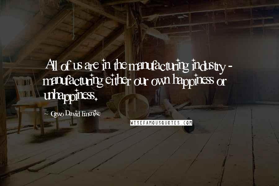Ogwo David Emenike Quotes: All of us are in the manufacturing industry - manufacturing either our own happiness or unhappiness.