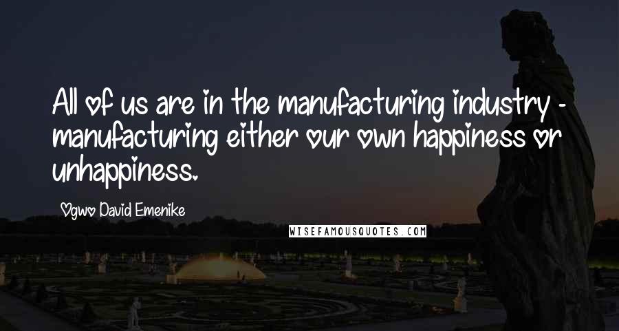 Ogwo David Emenike Quotes: All of us are in the manufacturing industry - manufacturing either our own happiness or unhappiness.