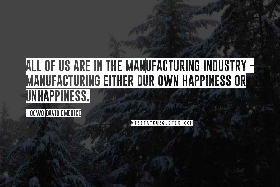 Ogwo David Emenike Quotes: All of us are in the manufacturing industry - manufacturing either our own happiness or unhappiness.