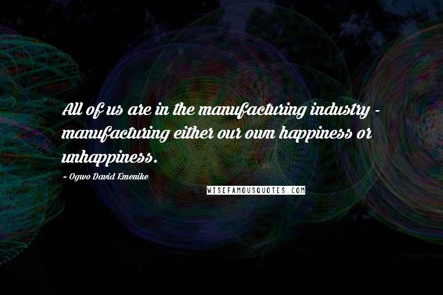 Ogwo David Emenike Quotes: All of us are in the manufacturing industry - manufacturing either our own happiness or unhappiness.