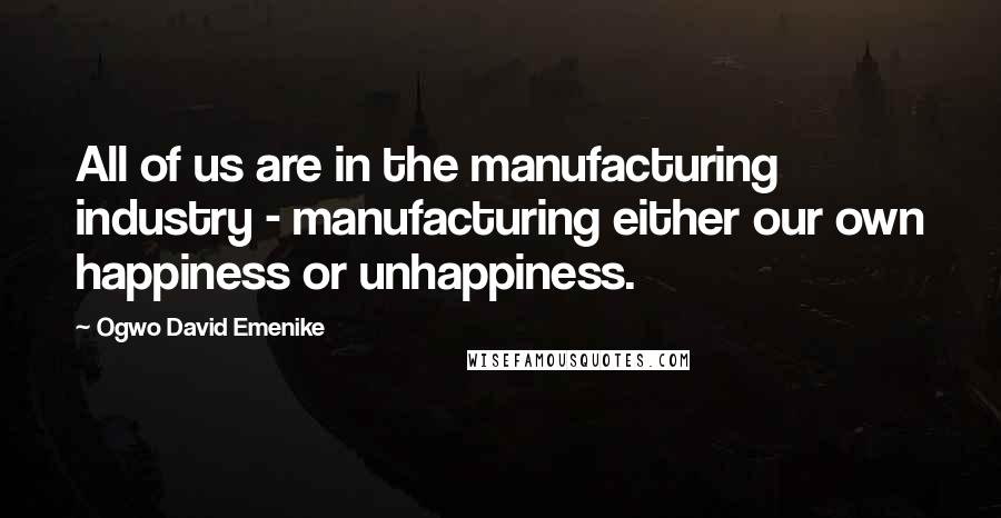 Ogwo David Emenike Quotes: All of us are in the manufacturing industry - manufacturing either our own happiness or unhappiness.