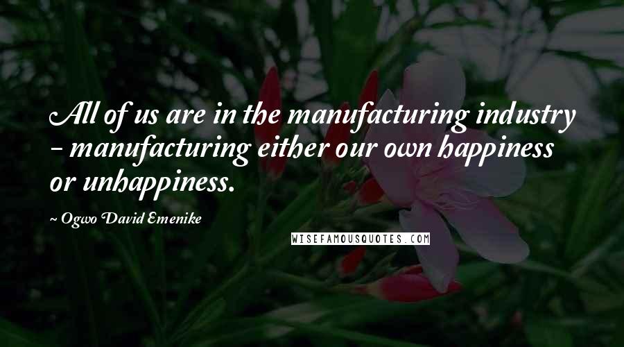 Ogwo David Emenike Quotes: All of us are in the manufacturing industry - manufacturing either our own happiness or unhappiness.