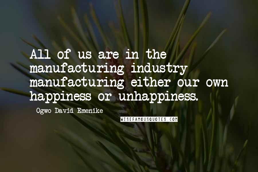 Ogwo David Emenike Quotes: All of us are in the manufacturing industry - manufacturing either our own happiness or unhappiness.