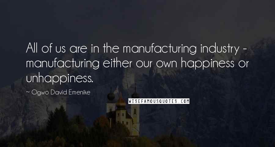 Ogwo David Emenike Quotes: All of us are in the manufacturing industry - manufacturing either our own happiness or unhappiness.