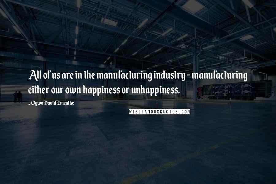 Ogwo David Emenike Quotes: All of us are in the manufacturing industry - manufacturing either our own happiness or unhappiness.