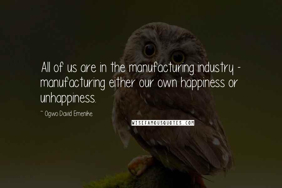 Ogwo David Emenike Quotes: All of us are in the manufacturing industry - manufacturing either our own happiness or unhappiness.
