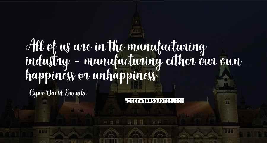 Ogwo David Emenike Quotes: All of us are in the manufacturing industry - manufacturing either our own happiness or unhappiness.
