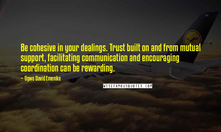 Ogwo David Emenike Quotes: Be cohesive in your dealings. Trust built on and from mutual support, facilitating communication and encouraging coordination can be rewarding.