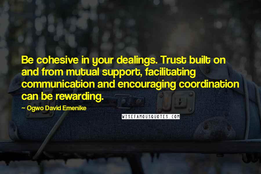 Ogwo David Emenike Quotes: Be cohesive in your dealings. Trust built on and from mutual support, facilitating communication and encouraging coordination can be rewarding.
