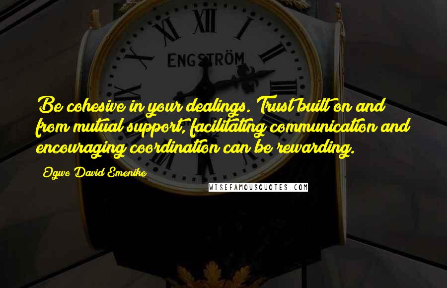 Ogwo David Emenike Quotes: Be cohesive in your dealings. Trust built on and from mutual support, facilitating communication and encouraging coordination can be rewarding.