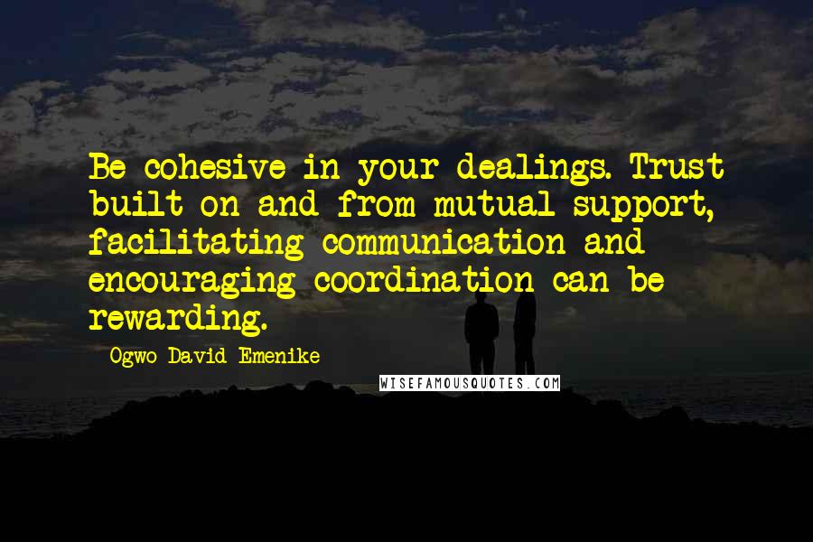 Ogwo David Emenike Quotes: Be cohesive in your dealings. Trust built on and from mutual support, facilitating communication and encouraging coordination can be rewarding.
