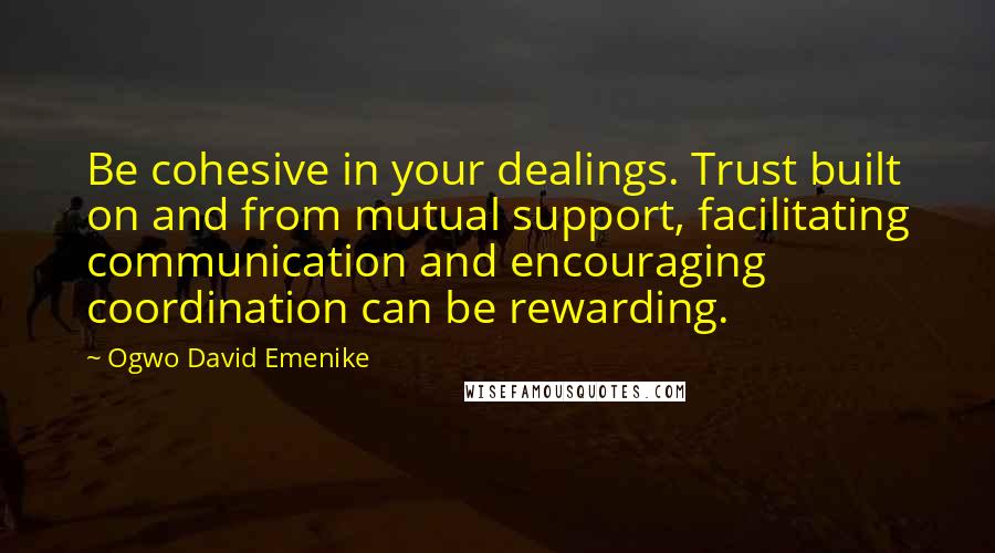Ogwo David Emenike Quotes: Be cohesive in your dealings. Trust built on and from mutual support, facilitating communication and encouraging coordination can be rewarding.