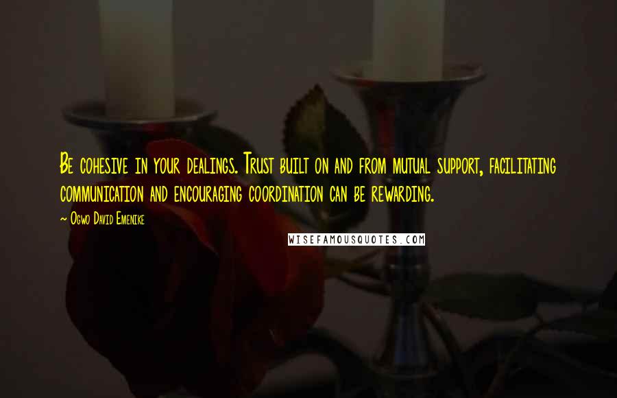 Ogwo David Emenike Quotes: Be cohesive in your dealings. Trust built on and from mutual support, facilitating communication and encouraging coordination can be rewarding.