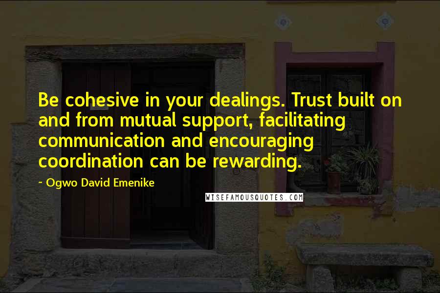 Ogwo David Emenike Quotes: Be cohesive in your dealings. Trust built on and from mutual support, facilitating communication and encouraging coordination can be rewarding.