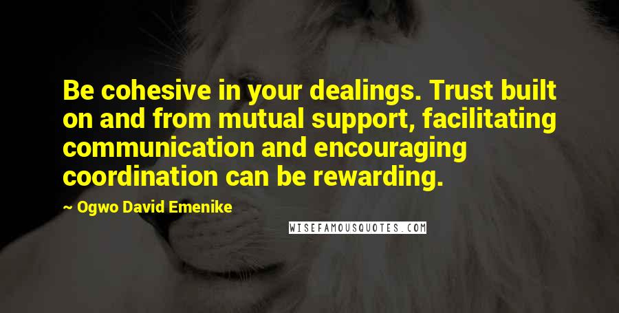 Ogwo David Emenike Quotes: Be cohesive in your dealings. Trust built on and from mutual support, facilitating communication and encouraging coordination can be rewarding.