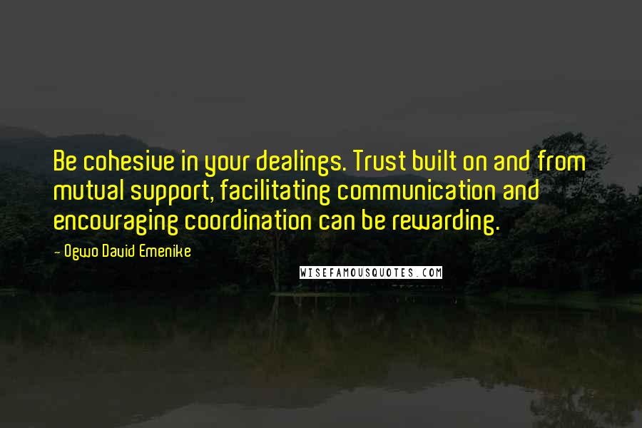 Ogwo David Emenike Quotes: Be cohesive in your dealings. Trust built on and from mutual support, facilitating communication and encouraging coordination can be rewarding.