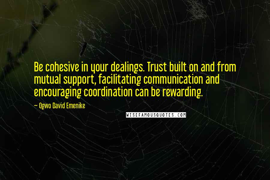 Ogwo David Emenike Quotes: Be cohesive in your dealings. Trust built on and from mutual support, facilitating communication and encouraging coordination can be rewarding.
